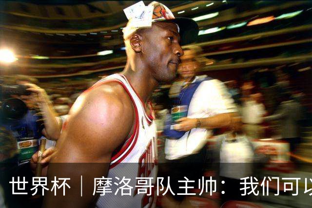世界杯｜摩洛哥队主帅：我们可以昂首离开