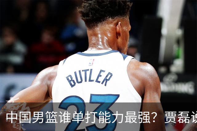 中国男篮谁单打能力最强？贾磊说出一人，不是杨瀚森，不是王俊杰