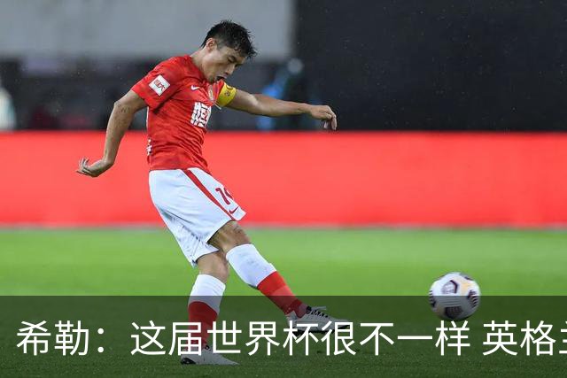 希勒：这届世界杯很不一样 英格兰面临很多挑战，要看图赫尔的了