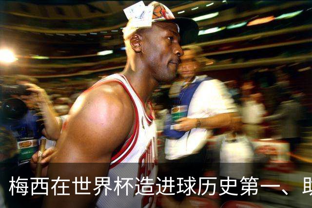 梅西在世界杯造进球历史第一、助攻历史第一！第一的次数上双！