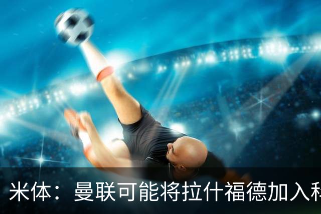 米体：曼联可能将拉什福德加入科内的交易，但对罗马来说薪水太高