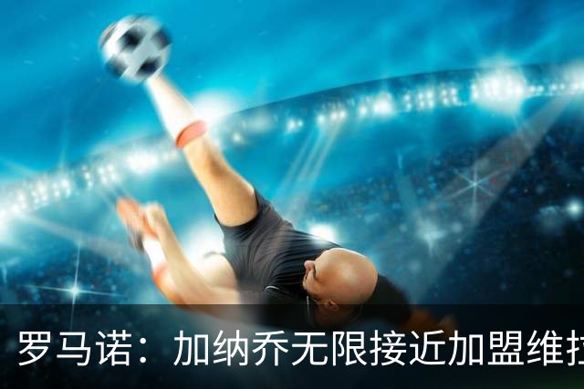 罗马诺：加纳乔无限接近加盟维拉，后者的买断条件比罗马容易实现