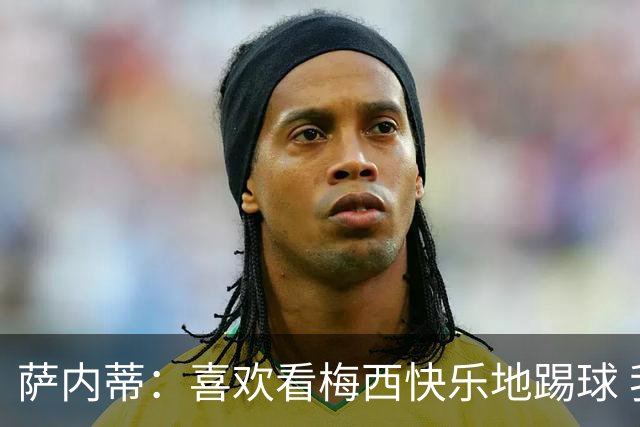 萨内蒂：喜欢看梅西快乐地踢球 我们要捍卫在卡塔尔赢得的荣耀