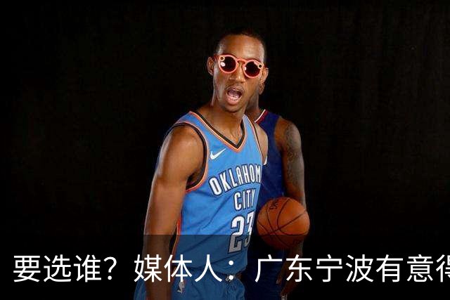 要选谁？媒体人：广东宁波有意得到江苏男篮的榜眼签