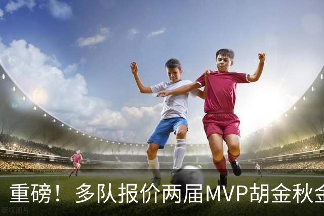 重磅！多队报价两届MVP胡金秋金额不菲 广厦陷运营困境或“卖人”