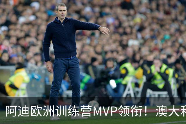 阿迪欧洲训练营MVP领衔！澳大利亚6月21日以年轻阵容对阵中国男篮
